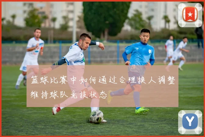 篮球比赛中如何通过合理换人调整维持球队竞技状态