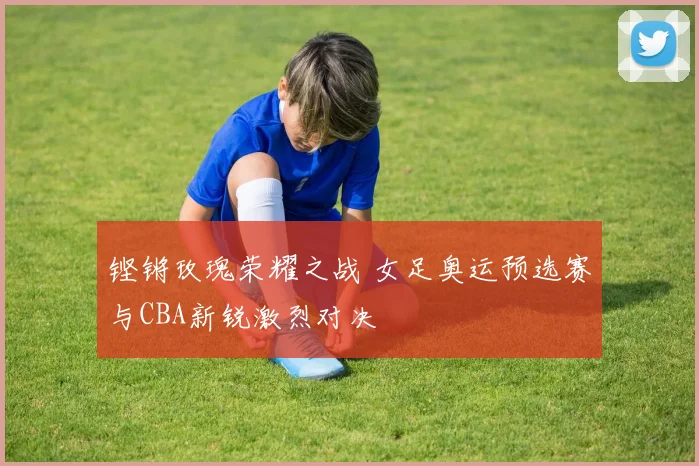 铿锵玫瑰荣耀之战 女足奥运预选赛与CBA新锐激烈对决