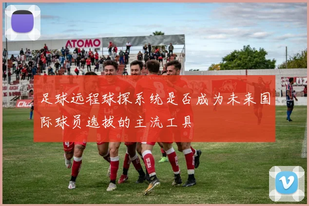 足球远程球探系统是否成为未来国际球员选拔的主流工具