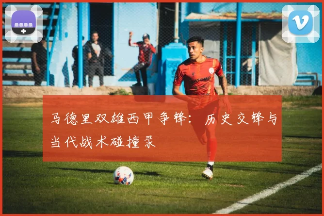 马德里双雄西甲争锋：历史交锋与当代战术碰撞录